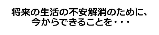 将来の生活の不安解消のために、今からできることを…